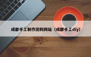 三门峡成都手工制作团购网站（成都手工diy）